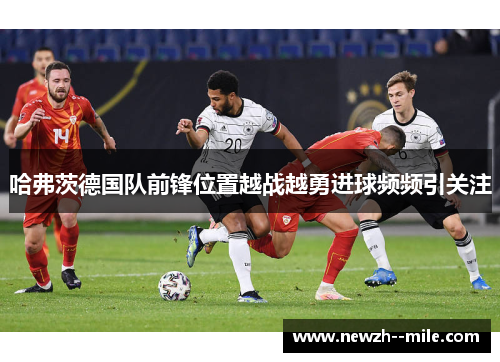哈弗茨德国队前锋位置越战越勇进球频频引关注
