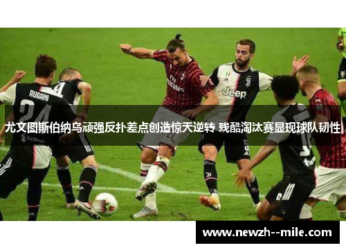 尤文图斯伯纳乌顽强反扑差点创造惊天逆转 残酷淘汰赛显现球队韧性 尤文图斯伯纳乌顽强反扑差点创造惊天逆转 残酷淘汰赛显现球队韧性
